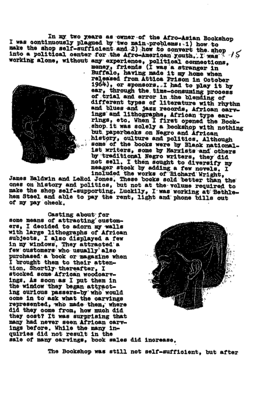 In xy two years as ‘owmer of the Afro-Asian Bookshop I vas contimuously plagued by two main-protlensy i) how ve Jako the shop self-mutfistent and 3) hov to somvert the. mhop | o into a political center for the Afro-Amerian youth,.I was : / working alone, without any experience, politioal comsotions, noney, friends’ (I way a stranger in Buffalo, having mads Lt my hose when Teleased from Attics Prison in Ootober 196k), or sponsors,.I had to play it ky ear, {hrough the. tine-oonsuning rrocess of trial and error in the blenting of different types of 1iterature with rhythn and blues and jass records, Afrioan oarve ings’ and 1ithogrephs, Africen rings, eto, Vhen I first opened the Book- chop. 1t as aclely & bockepe B St story, oulture thos, Soms’of ’ the books were by 18t writers, some by Marxis Ty ‘treditional Negro writers, they did not sell, I then Sought to diversiry my meager stook by sdding a few novels, I inoluded the works of Eichara Wrignt, Jomes Baldwin and LeRot Jones, These bosks sold better than’the ones on history and politics, but mot at_the: voluss required to make the shop self-supporting, Luckily, I’Was working at Bethle- hen Steel and able to pay the rent, 1ight and phone bills out of my pay oheok,  Casting about: for some means of attracting’ oustom- y I deotded to adorn my walls with large 1ithographs of African subjeots. I aldo displayed a few in By windows, They attracted a few customers’who usually’ also purchased: a book or magazine when I brought them to their atten- tion, Shortly: therearter, I atooked some’ African woodoary- ings, s doon as I put thes in the Window ‘they began attrac  ing ourious passers-by who’ would oome in to ask what the carvings represented, who made-them, whers 414 they oome from, how mich did they 0ost? It was surprising that many had never seen African Sarv- ings before, While the many ine quiries did ’mot result in the sale of many oarvings, book sales did increas  The Bookshop was still not self-suffiolent, but after  
